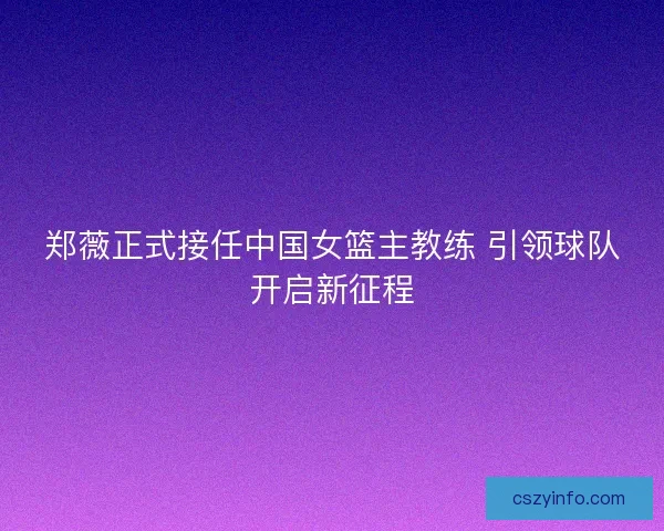 郑薇正式接任中国女篮主教练 引领球队开启新征程