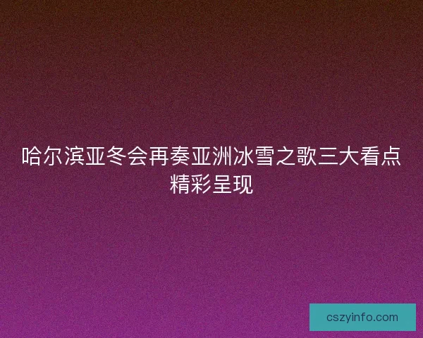 哈尔滨亚冬会再奏亚洲冰雪之歌三大看点精彩呈现